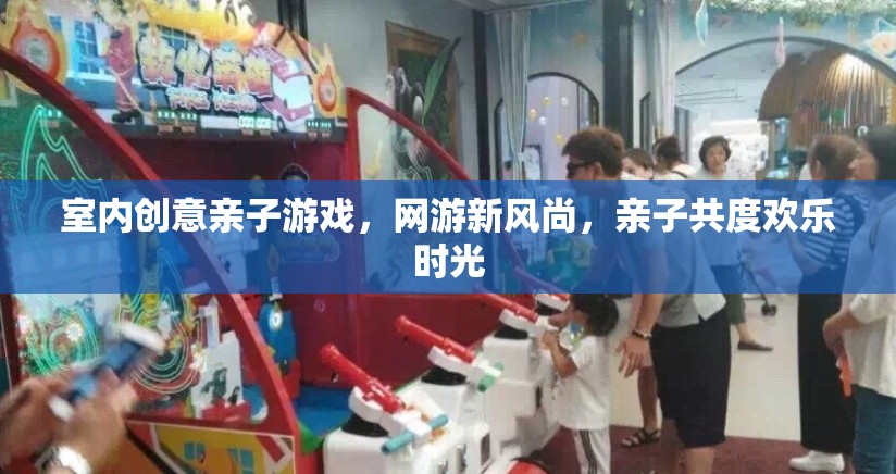 室內創(chuàng)意親子游戲，網游新風尚，親子共度歡樂時光