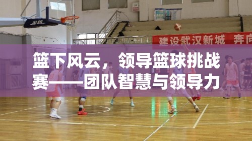 籃下風(fēng)云，領(lǐng)導(dǎo)籃球挑戰(zhàn)賽——團(tuán)隊(duì)智慧與領(lǐng)導(dǎo)力的體育盛宴