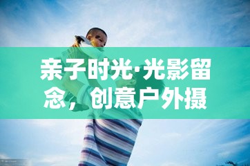 親子光影留念，創(chuàng)意戶外攝影游戲的美好時(shí)光