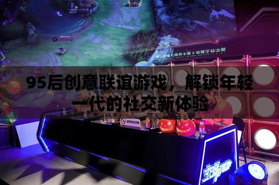 95后創(chuàng)意聯(lián)誼游戲，解鎖年輕一代的社交新體驗