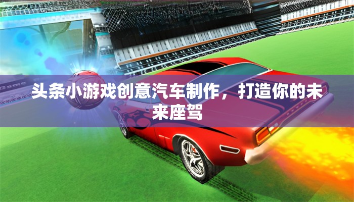 頭條小游戲創(chuàng)意汽車制作，打造你的未來座駕