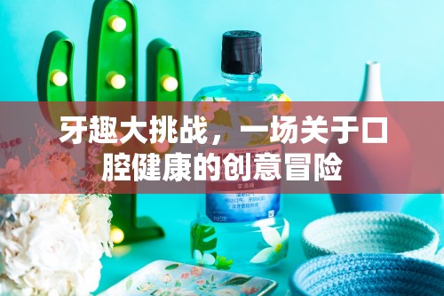 牙趣大挑戰(zhàn)，一場創(chuàng)意冒險的口腔健康之旅