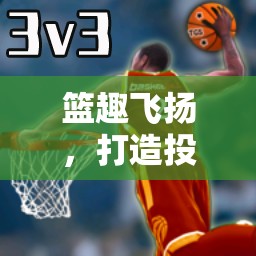 籃趣飛揚，解鎖投籃趣味體育游戲的樂趣與挑戰(zhàn)