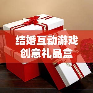 甜蜜挑戰(zhàn)與驚喜揭秘，結(jié)婚互動(dòng)游戲創(chuàng)意禮品盒