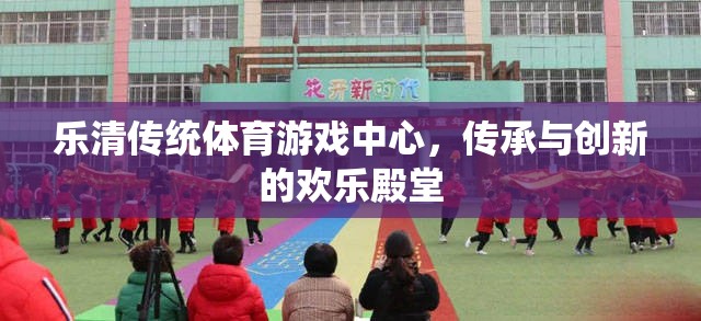 樂清傳統(tǒng)體育游戲中心，傳承與創(chuàng)新的歡樂殿堂
