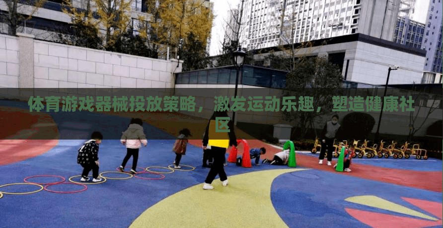 體育游戲器械的智慧投放策略，激發(fā)運(yùn)動樂趣，塑造健康社區(qū)