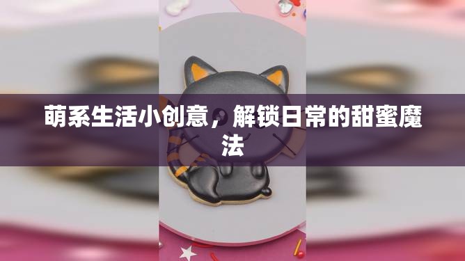 解鎖日常甜蜜，萌系生活小創(chuàng)意的魔法  第3張
