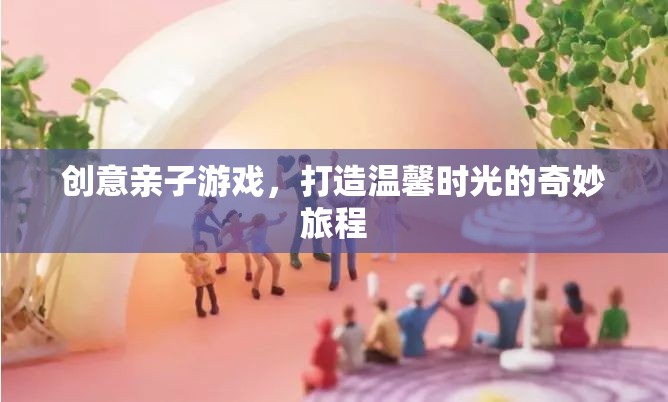 創(chuàng)意親子游戲，共筑溫馨時光的奇妙旅程