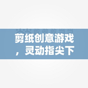 靈動(dòng)指尖下的剪紙藝術(shù)盛宴，創(chuàng)意游戲探索