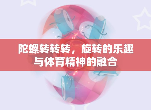 旋轉(zhuǎn)的樂趣與體育精神的融合，陀螺轉(zhuǎn)轉(zhuǎn)轉(zhuǎn)的魅力