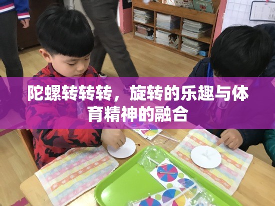 旋轉(zhuǎn)的樂趣與體育精神的融合，陀螺轉(zhuǎn)轉(zhuǎn)轉(zhuǎn)的魅力