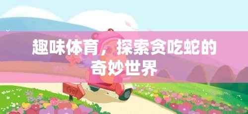 貪吃蛇的奇妙世界，探索趣味體育的無限樂趣