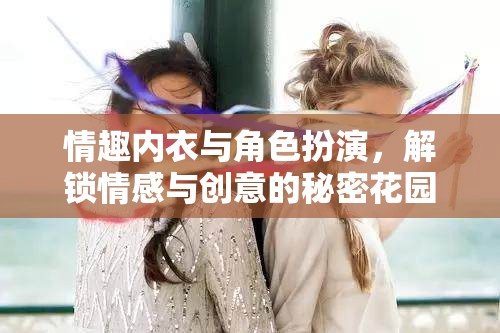 解鎖情感與創(chuàng)意的秘密花園，情趣內(nèi)衣與角色扮演的魅力