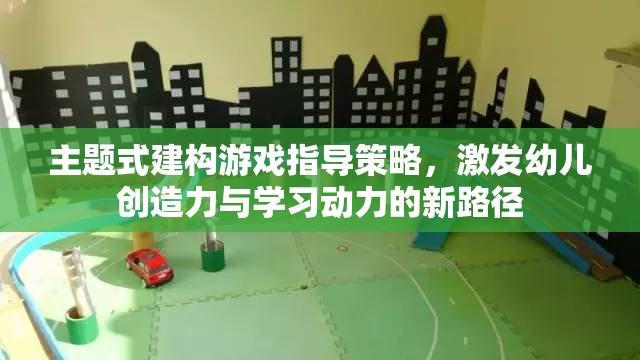 主題式建構(gòu)游戲，激發(fā)幼兒創(chuàng)造力與學(xué)習(xí)動(dòng)力的創(chuàng)新指導(dǎo)策略