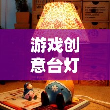 點(diǎn)亮創(chuàng)意的奇妙之旅，游戲創(chuàng)意臺(tái)燈