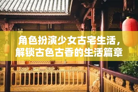 解鎖古色古香，少女在古宅中的角色扮演生活