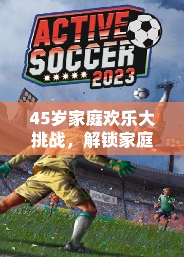 解鎖家庭體育新篇章，45歲家庭歡樂大挑戰(zhàn)