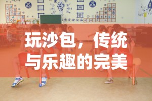 傳統(tǒng)與樂趣的完美融合，玩沙包——一項促進全面發(fā)展的體育游戲活動