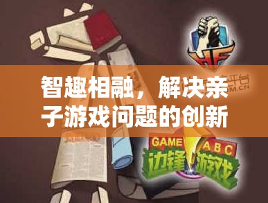 智趣相融，創(chuàng)新策略與游戲介紹，解決親子游戲難題