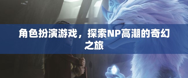 探索NP高潮的奇幻之旅，角色扮演游戲的奇妙冒險(xiǎn)