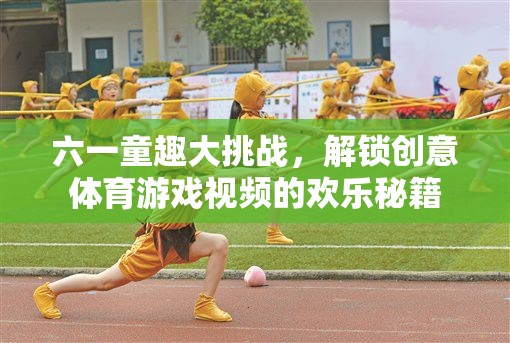 六一童趣大挑戰(zhàn)，解鎖創(chuàng)意體育游戲視頻的歡樂秘籍