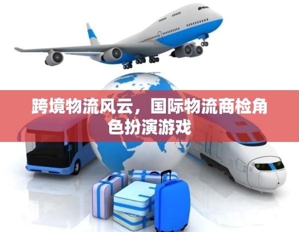 跨境物流風云，國際物流商檢的角色扮演游戲