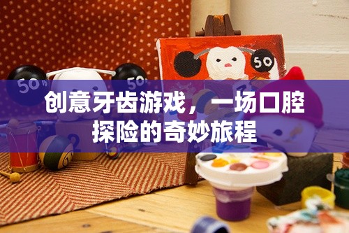 創(chuàng)意牙齒游戲，一場口腔探險(xiǎn)的奇妙旅程