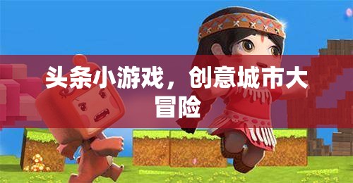 創(chuàng)意城市大冒險(xiǎn)，解鎖頭條小游戲的無限樂趣