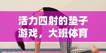 大班體育課，活力四射的墊子游戲，創(chuàng)意與樂(lè)趣的完美結(jié)合