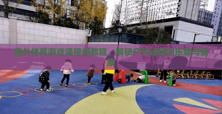 室外體育游戲課視頻教程，解鎖戶外運(yùn)動(dòng)的樂趣與健康