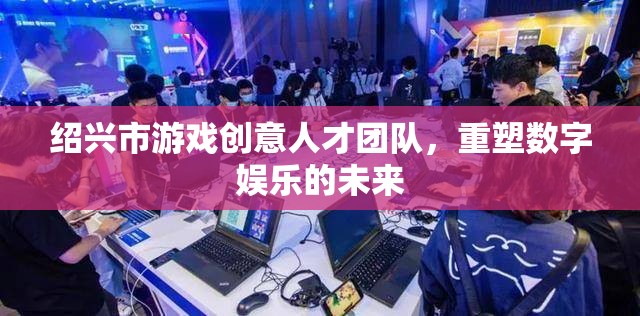 紹興市游戲創(chuàng)意人才團隊，重塑數(shù)字娛樂的未來