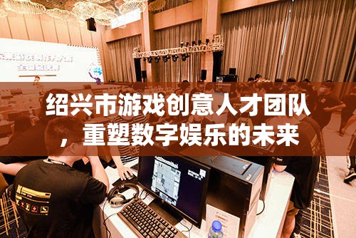 紹興市游戲創(chuàng)意人才團隊，重塑數(shù)字娛樂的未來
