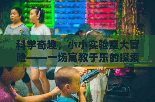 小小實(shí)驗(yàn)室大冒險(xiǎn)，寓教于樂的科學(xué)探索之旅