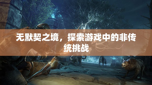 探索游戲中的非傳統(tǒng)挑戰(zhàn)，無默契之境的冒險