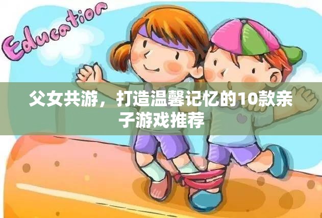 打造溫馨記憶，10款適合父女共游的親子游戲推薦
