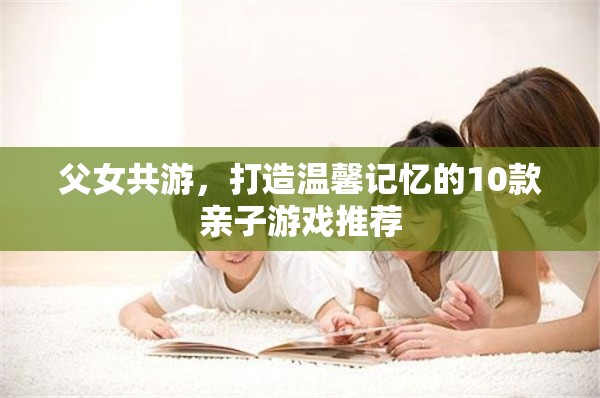 打造溫馨記憶，10款適合父女共游的親子游戲推薦