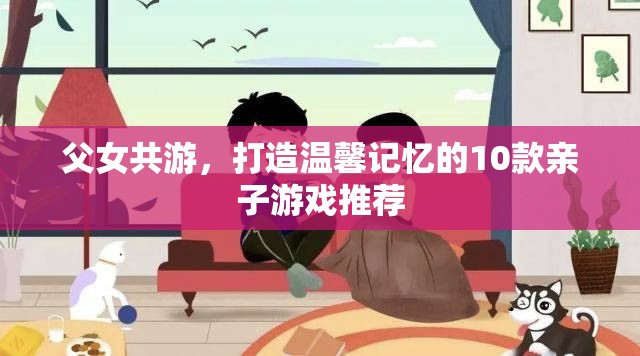 打造溫馨記憶，10款適合父女共游的親子游戲推薦