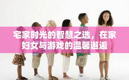 宅家智慧，在家婦女與游戲的溫馨邂逅