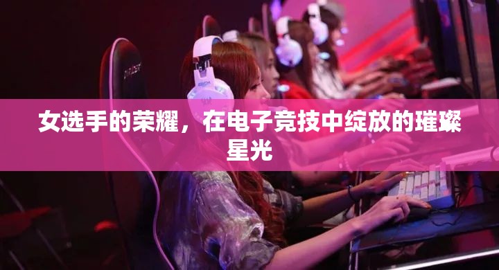 電子競(jìng)技，女選手的璀璨星光，照亮榮耀之路