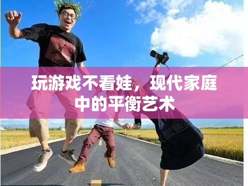 現(xiàn)代家庭中的平衡藝術(shù)，如何在玩游戲與照顧孩子之間找到平衡