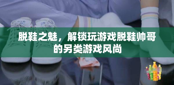解鎖另類游戲風(fēng)尚，脫鞋帥哥的魅力誘惑