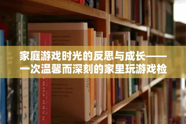家庭游戲時(shí)光的反思與成長，一次溫馨而深刻的家里玩游戲檢討