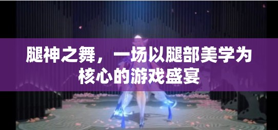 腿神之舞，解鎖腿部美學(xué)的游戲盛宴