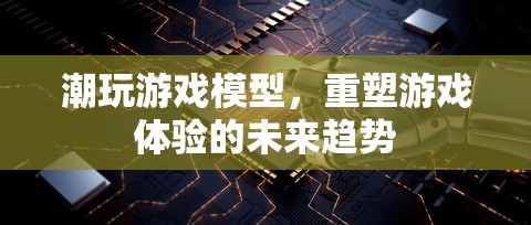 重塑游戲體驗，潮玩游戲模型的未來趨勢