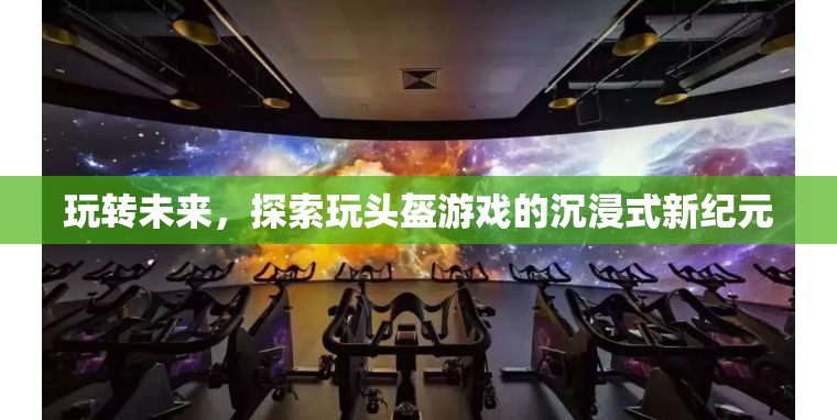 玩轉(zhuǎn)未來(lái)，探索玩頭盔游戲引領(lǐng)的沉浸式新紀(jì)元