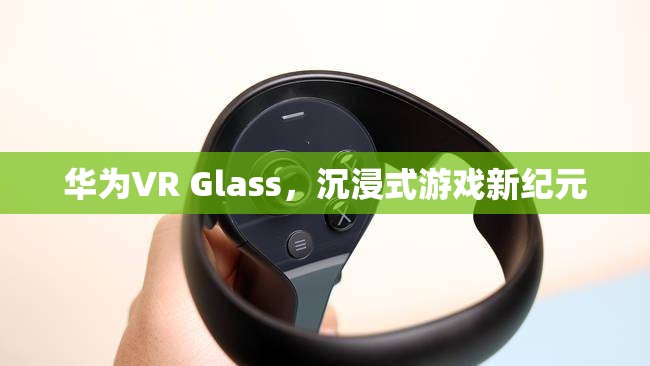 華為VR Glass，開啟沉浸式游戲新紀(jì)元