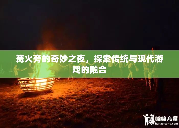 篝火旁的奇妙之夜，傳統(tǒng)與現(xiàn)代游戲的融合探索