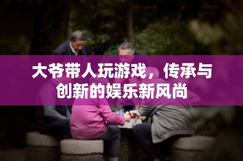 大爺帶人玩游戲，傳承與創(chuàng)新的娛樂新風(fēng)尚