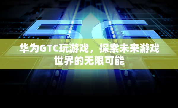 華為GTC，探索未來(lái)游戲世界的無(wú)限可能