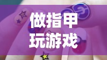 指尖上的創(chuàng)意與樂趣，做指甲玩游戲